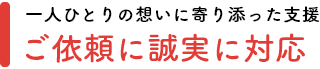 一人ひとりの想いに寄り添った支援「ご依頼に誠実に対応」